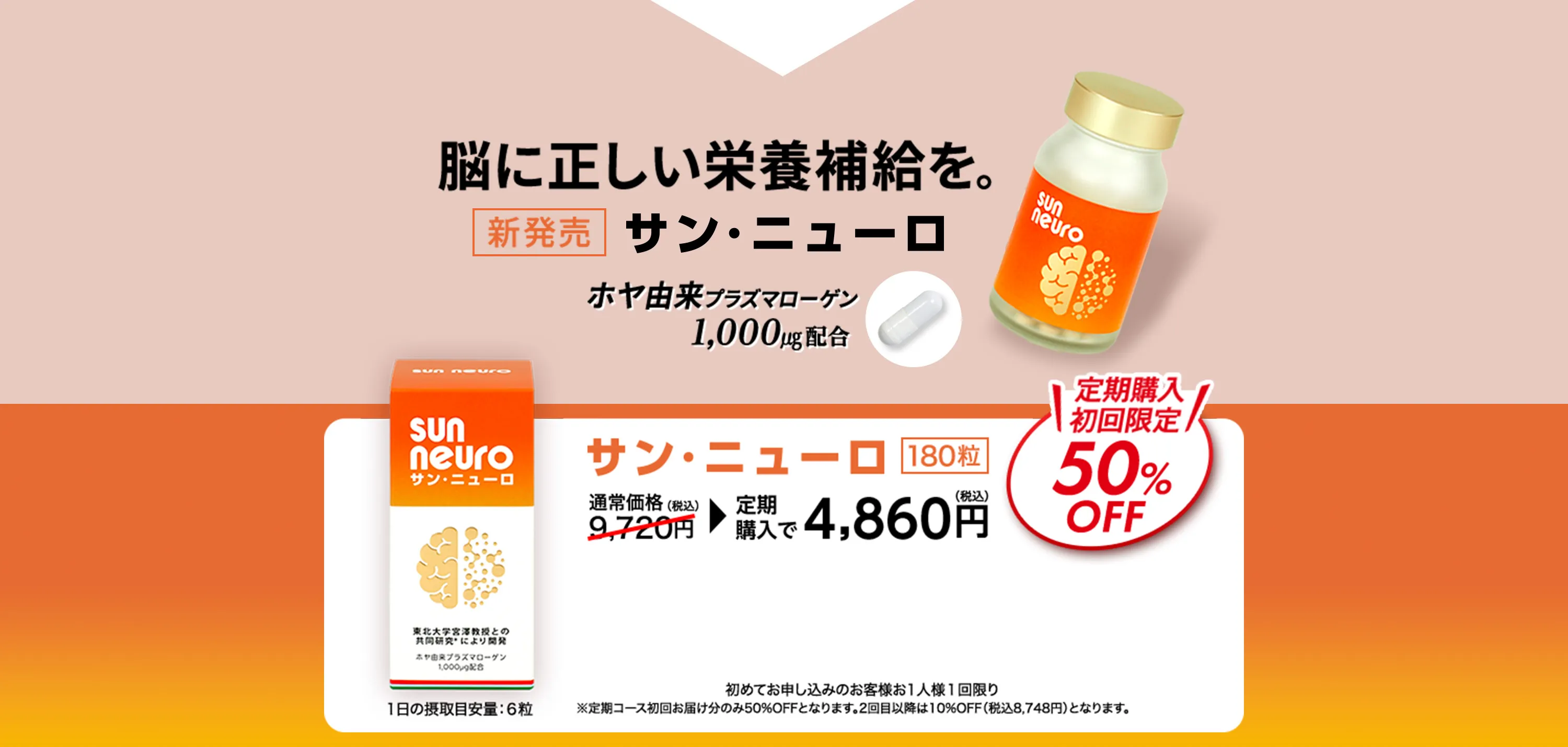 脳に正しい栄養補給を。新発売 サン・ニューロ ホヤ由来プラズマローゲン1,000㎍配合 サン・ニューロ 180粒 1日の摂取目安量:６粒 通常価格9,720円（税込） 定期購入で4,860円（税込） 定期購入初回限定50%OFF 初めてお申し込みのお客様お1人様1回限り ※定期コース初回お届け分のみ50%OFFとなります。2回目以降は10%OFF（税込8,748円）となります。