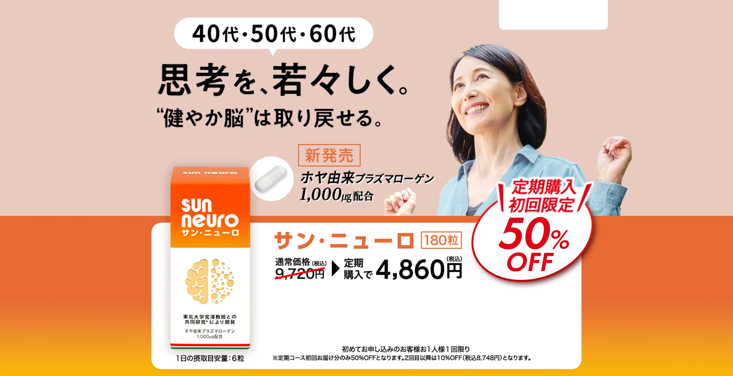 40代・50代・60代 思考を、若々しく。【健やか脳】は取り戻せる。 新発売 ホヤ由来プラズマローゲン1,000㎍配合 定期購入初回限定50%OFF サン・ニューロ 180粒 1日の摂取目安量:6粒 通常価格9,720円（税込） 定期購入で4,860円（税込） 初めてお申し込みのお客様お1人様1回限り ※定期コース初回お届け分のみ50%OFFとなります。2回目以降は10%OFF（税込8,748円）となります。