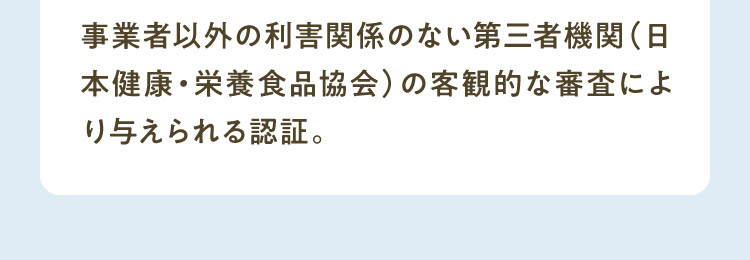 事業者以外の利害関係のない第三者機関（日本健康・栄養食品協会）の客観的な審査により与えられる認証。