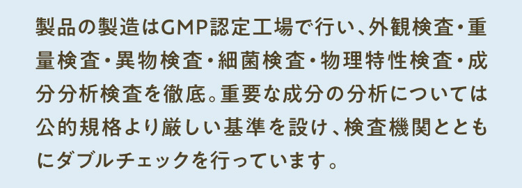 製品の製造はGMP認定工場で行い、外観検査・重量検査・異物検査・細菌検査・物理特性検査・成分分析検査を徹底。重要な成分の分析については公的規格より厳しい基準を設け、検査機関とともにダブルチェックを行っています。