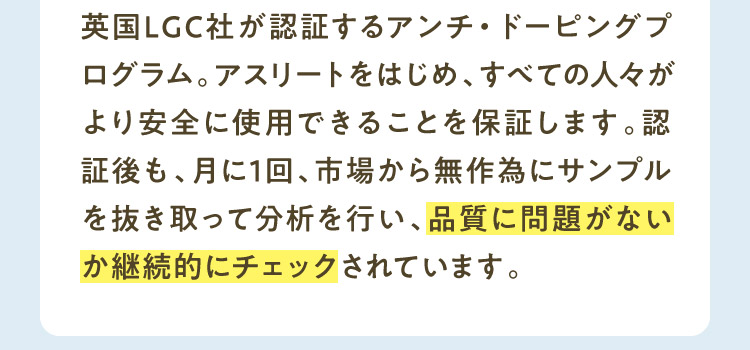 英国LGC社が認証するアンチ・ドーピングプログラム。アスリートをはじめ、すべての人々がより安全に使用できることを保証します。認証後も、月に1回、市場から無作為にサンプルを抜き取って分析を行い、品質に問題がないか継続的にチェックされています。