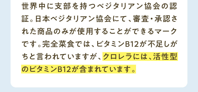 世界中に支部を持つベジタリアン協会の認証。日本ベジタリアン協会にて、審査・承認された商品のみが使用することができるマークです。完全菜食では、ビタミンB12が不足しがちと言われていますが、クロレラには、活性型のビタミンB12が含まれています。