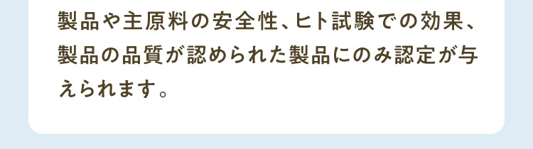 製品や主原料の安全性、ヒト試験での効果、製品の品質が認められた製品にのみ認定が与えられます。