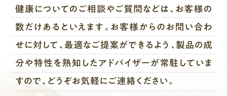 健康についてのご相談やご質問などは、お客様の数だけあるといえます。お客様からのお問い合わせに対して、最適なご提案ができるよう、製品の成分や特性を熟知したアドバイザーが常駐していますので、どうぞお気軽にご連絡ください。