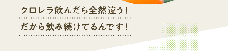 クロレラ飲んだら全然違う！だから飲み続けてるんです！