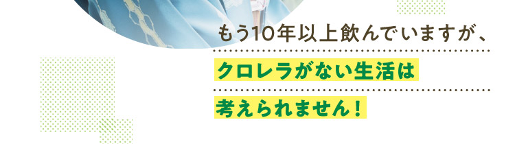 もう10年以上飲んでいますが、クロレラがない生活は考えられません！