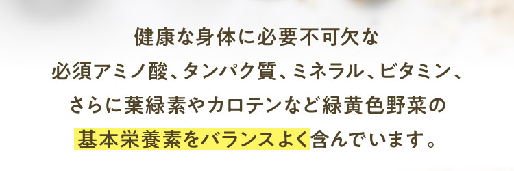 健康な身体に必要不可欠な必須アミノ酸、タンパク質、ミネラル、ビタミン、さらに葉緑素やカロテンなど緑黄色野菜の基本栄養素をバランスよく含んでいます。