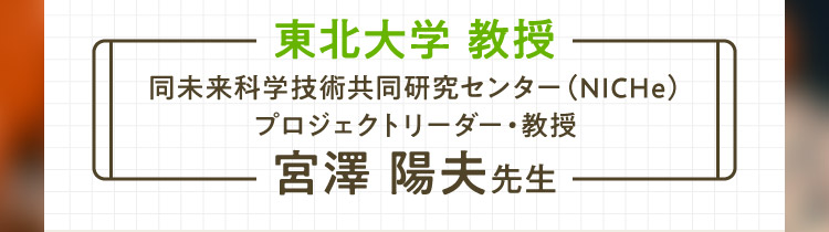 東北大学 教授 同未来科学技術共同研究センター（NICHe）プロジェクトリーダー・教授 宮澤 陽夫先生