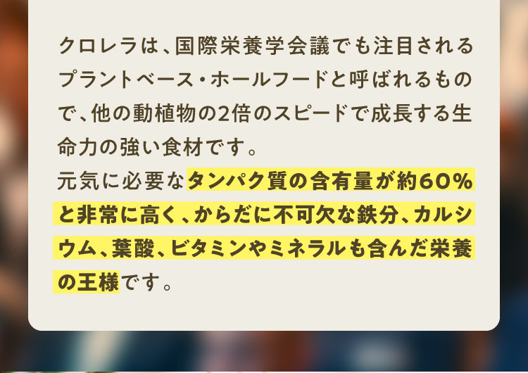 クロレラは、国際栄養学会議でも注目されるプラントベース・ホールフードと呼ばれるもので、他の動植物の2倍のスピードで成長する生命力の強い食材です。元気に必要なタンパク質の含有量が約60%と非常に高く、からだに不可欠な鉄分、カルシウム、葉酸、ビタミンやミネラルも含んだ栄養の王様です。